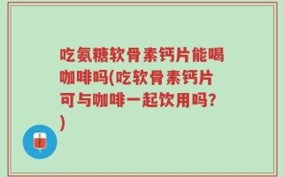 吃氨糖软骨素钙片能喝咖啡吗(吃软骨素钙片可与咖啡一起饮用吗？)