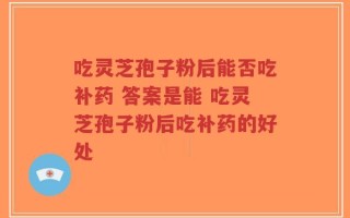 吃灵芝孢子粉后能否吃补药 答案是能 吃灵芝孢子粉后吃补药的好处