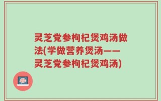 灵芝党参枸杞煲鸡汤做法(学做营养煲汤——灵芝党参枸杞煲鸡汤)