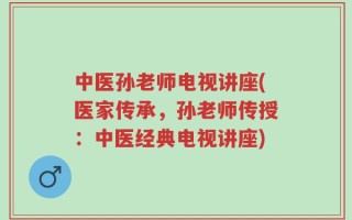中医孙老师电视讲座(医家传承，孙老师传授：中医经典电视讲座)