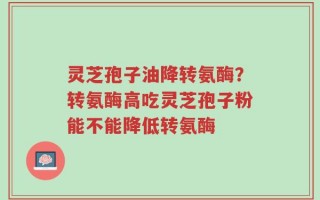 灵芝孢子油降转氨酶？转氨酶高吃灵芝孢子粉能不能降低转氨酶