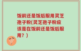 饭前还是饭后服用灵芝孢子粉(灵芝孢子粉应该是在饭前还是饭后服用？)