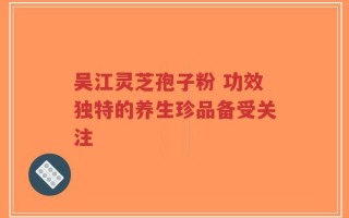 吴江灵芝孢子粉 功效独特的养生珍品备受关注