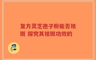复方灵芝孢子粉能否祛斑 探究其祛斑功效的