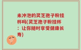 未冲泡的灵芝孢子粉挂杯吗(灵芝孢子粉挂杯：让你随时享受健康长寿)