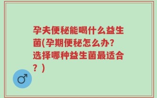 孕夫便秘能喝什么益生菌(孕期便秘怎么办？选择哪种益生菌最适合？)