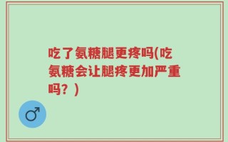 吃了氨糖腿更疼吗(吃氨糖会让腿疼更加严重吗？)