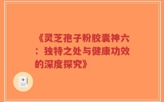 《灵芝孢子粉胶囊神六：独特之处与健康功效的深度探究》