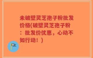 未破壁灵芝孢子粉批发价格(破壁灵芝孢子粉：批发价优惠，心动不如行动！)