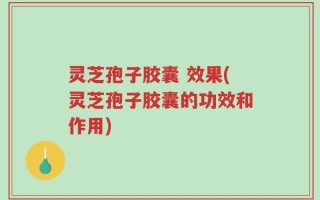 灵芝孢子胶囊 效果(灵芝孢子胶囊的功效和作用)