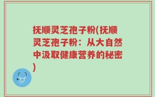 抚顺灵芝孢子粉(抚顺灵芝孢子粉：从大自然中汲取健康营养的秘密)