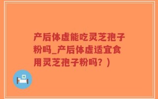 产后体虚能吃灵芝孢子粉吗_产后体虚适宜食用灵芝孢子粉吗？)