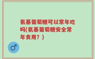 氨基葡萄糖可以常年吃吗(氨基葡萄糖安全常年食用？)