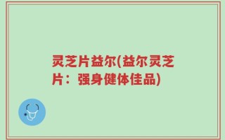 灵芝片益尔(益尔灵芝片：强身健体佳品)