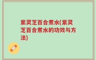 紫灵芝百合煮水(紫灵芝百合煮水的功效与方法)