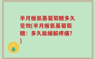 半月板氨基葡萄糖多久见效(半月板氨基葡萄糖：多久能缓解疼痛？)