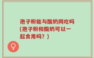 孢子粉能与酸奶同吃吗(孢子粉和酸奶可以一起食用吗？)
