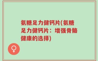 氨糖足力健钙片(氨糖足力健钙片：增强骨骼健康的选择)