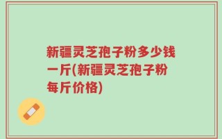 新疆灵芝孢子粉多少钱一斤(新疆灵芝孢子粉每斤价格)
