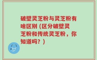 破壁灵芝粉与灵芝粉有啥区别 (区分破壁灵芝粉和传统灵芝粉，你知道吗？)