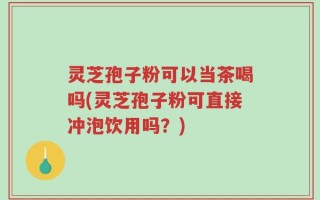 灵芝孢子粉可以当茶喝吗(灵芝孢子粉可直接冲泡饮用吗？)