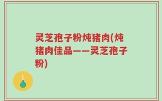 灵芝孢子粉炖猪肉(炖猪肉佳品——灵芝孢子粉)