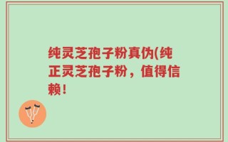 纯灵芝孢子粉真伪(纯正灵芝孢子粉，值得信赖！