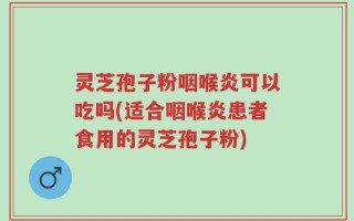 灵芝孢子粉咽喉炎可以吃吗(适合咽喉炎患者食用的灵芝孢子粉)