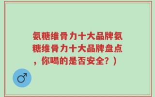 氨糖维骨力十大品牌氨糖维骨力十大品牌盘点，你喝的是否安全？)