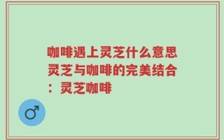 咖啡遇上灵芝什么意思灵芝与咖啡的完美结合：灵芝咖啡