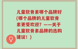 儿童软骨素哪个品牌好(哪个品牌的儿童软骨素更受欢迎？——关于儿童软骨素品牌的选购建议！)