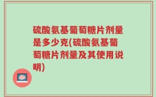硫酸氨基葡萄糖片剂量是多少克(硫酸氨基葡萄糖片剂量及其使用说明)