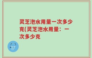 灵芝泡水用量一次多少克(灵芝泡水用量：一次多少克
