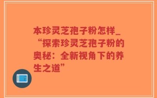 本珍灵芝孢子粉怎样_“探索珍灵芝孢子粉的奥秘：全新视角下的养生之道”