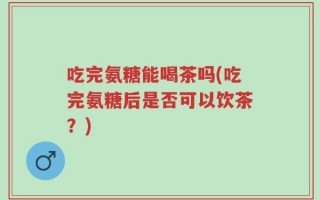 吃完氨糖能喝茶吗(吃完氨糖后是否可以饮茶？)