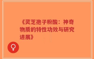 《灵芝孢子粉酸：神奇物质的特性功效与研究进展》