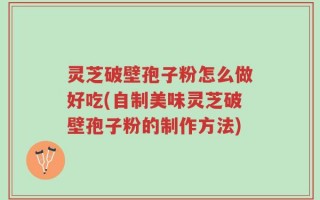 灵芝破壁孢子粉怎么做好吃(自制美味灵芝破壁孢子粉的制作方法)