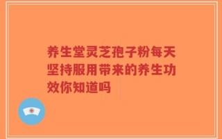 养生堂灵芝孢子粉每天坚持服用带来的养生功效你知道吗