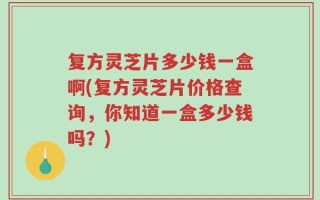 复方灵芝片多少钱一盒啊(复方灵芝片价格查询，你知道一盒多少钱吗？)