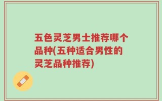 五色灵芝男士推荐哪个品种(五种适合男性的灵芝品种推荐)