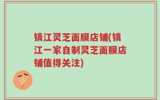镇江灵芝面膜店铺(镇江一家自制灵芝面膜店铺值得关注)