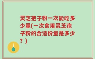 灵芝孢子粉一次能吃多少量(一次食用灵芝孢子粉的合适份量是多少？)