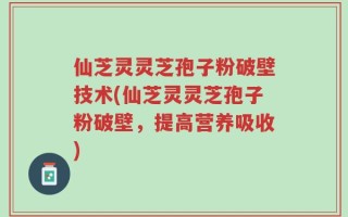 仙芝灵灵芝孢子粉破壁技术(仙芝灵灵芝孢子粉破壁，提高营养吸收)
