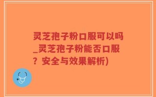 灵芝孢子粉口服可以吗_灵芝孢子粉能否口服？安全与效果解析)