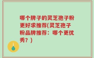 哪个牌子的灵芝孢子粉更好求推荐(灵芝孢子粉品牌推荐：哪个更优秀？)