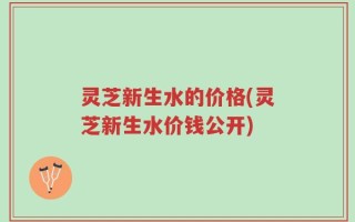 灵芝新生水的价格(灵芝新生水价钱公开)