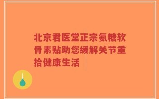 北京君医堂正宗氨糖软骨素贴助您缓解关节重拾健康生活