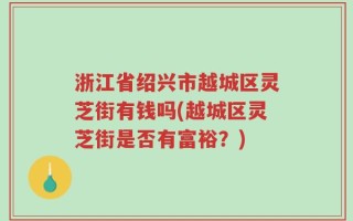 浙江省绍兴市越城区灵芝街有钱吗(越城区灵芝街是否有富裕？)
