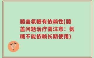 膝盖氨糖有依赖性(膝盖问题治疗需注意：氨糖不能依赖长期使用)