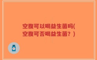 空腹可以喝益生菌吗(空腹可否喝益生菌？)